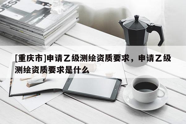 [重慶市]申請乙級測繪資質(zhì)要求，申請乙級測繪資質(zhì)要求是什么