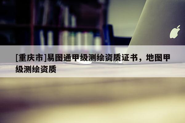 [重慶市]易圖通甲級測繪資質(zhì)證書，地圖甲級測繪資質(zhì)