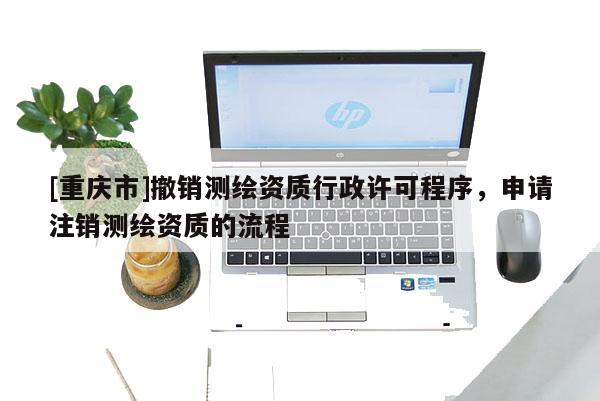 [重慶市]撤銷測繪資質(zhì)行政許可程序，申請注銷測繪資質(zhì)的流程