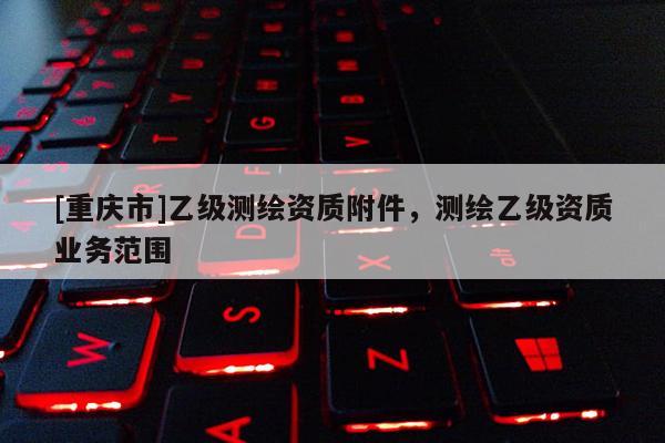 [重慶市]乙級(jí)測(cè)繪資質(zhì)附件，測(cè)繪乙級(jí)資質(zhì)業(yè)務(wù)范圍