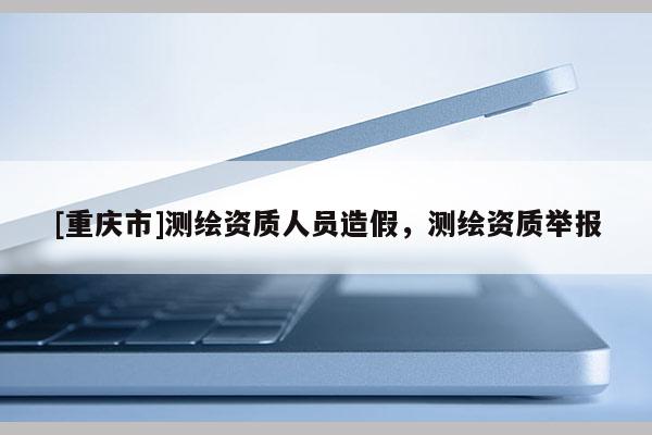 [重慶市]測繪資質人員造假，測繪資質舉報