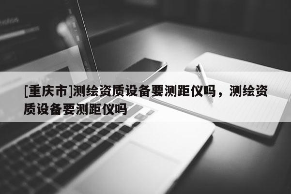 [重慶市]測(cè)繪資質(zhì)設(shè)備要測(cè)距儀嗎，測(cè)繪資質(zhì)設(shè)備要測(cè)距儀嗎