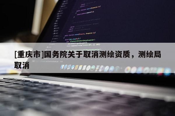 [重慶市]國務(wù)院關(guān)于取消測繪資質(zhì)，測繪局取消