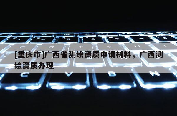 [重慶市]廣西省測(cè)繪資質(zhì)申請(qǐng)材料，廣西測(cè)繪資質(zhì)辦理