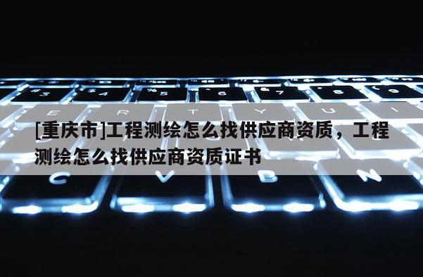 [重慶市]工程測(cè)繪怎么找供應(yīng)商資質(zhì)，工程測(cè)繪怎么找供應(yīng)商資質(zhì)證書(shū)