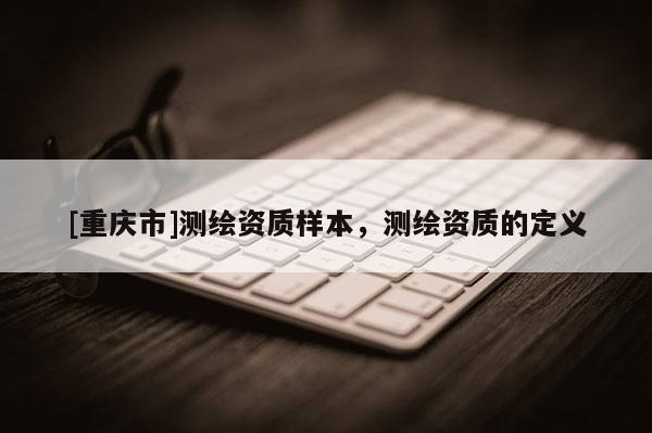 [重慶市]測(cè)繪資質(zhì)樣本，測(cè)繪資質(zhì)的定義
