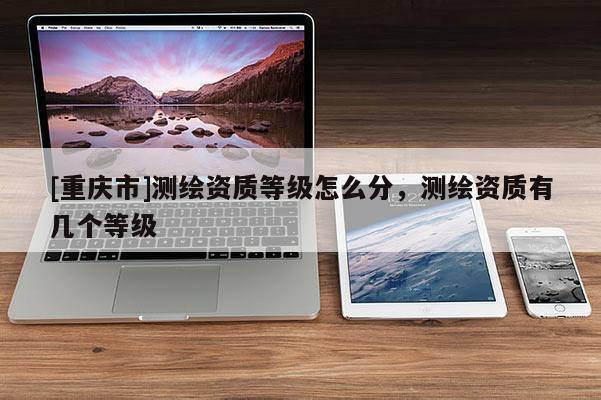 [重慶市]測繪資質(zhì)等級怎么分，測繪資質(zhì)有幾個等級