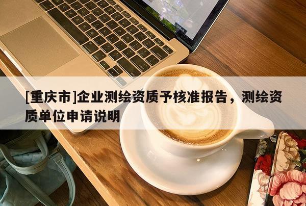 [重慶市]企業(yè)測繪資質(zhì)予核準(zhǔn)報告，測繪資質(zhì)單位申請說明