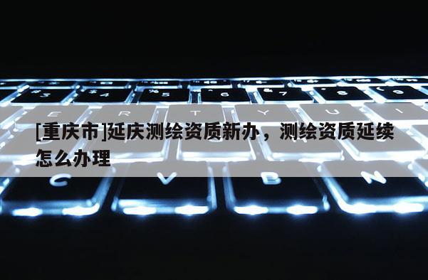 [重慶市]延慶測繪資質(zhì)新辦，測繪資質(zhì)延續(xù)怎么辦理