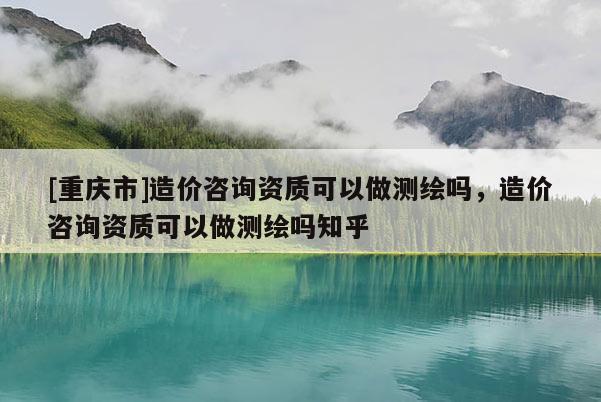[重慶市]造價咨詢資質(zhì)可以做測繪嗎，造價咨詢資質(zhì)可以做測繪嗎知乎