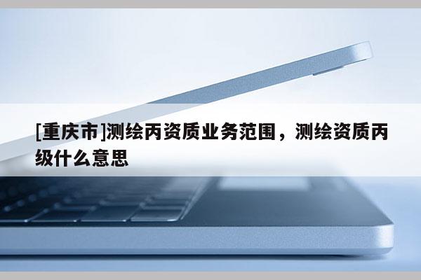 [重慶市]測繪丙資質(zhì)業(yè)務(wù)范圍，測繪資質(zhì)丙級(jí)什么意思