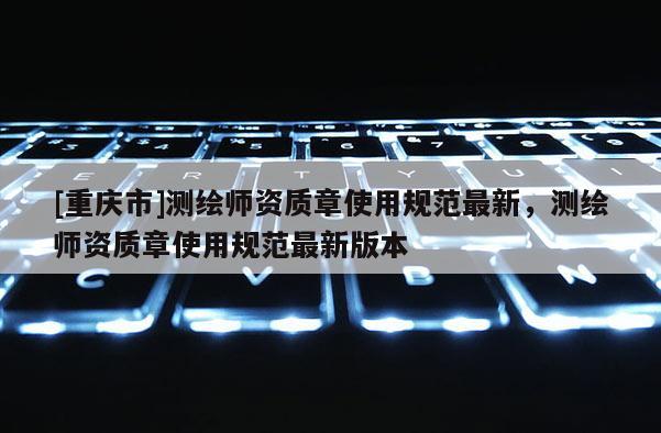 [重慶市]測繪師資質(zhì)章使用規(guī)范最新，測繪師資質(zhì)章使用規(guī)范最新版本