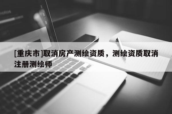 [重慶市]取消房產(chǎn)測繪資質(zhì)，測繪資質(zhì)取消注冊測繪師