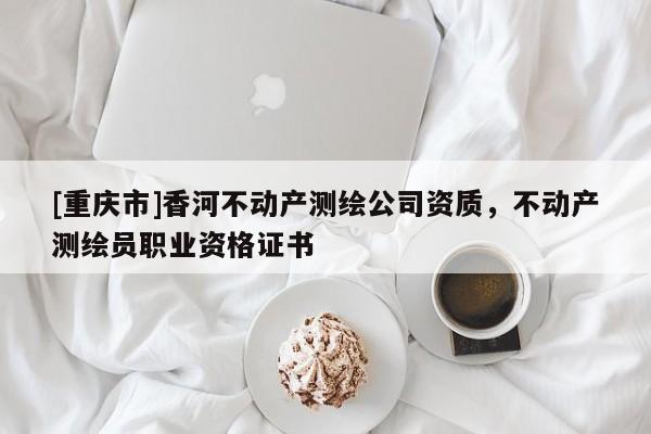 [重慶市]香河不動(dòng)產(chǎn)測繪公司資質(zhì)，不動(dòng)產(chǎn)測繪員職業(yè)資格證書