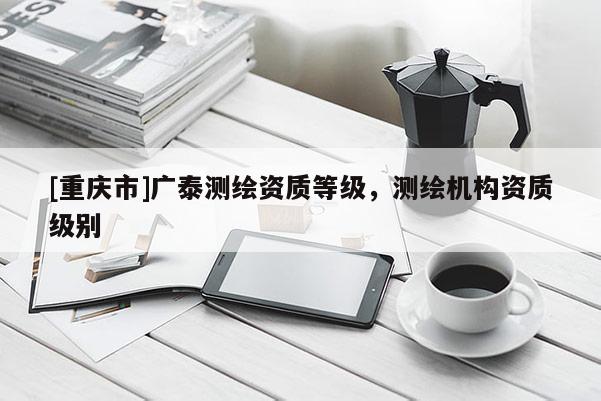 [重慶市]廣泰測繪資質(zhì)等級，測繪機構(gòu)資質(zhì)級別