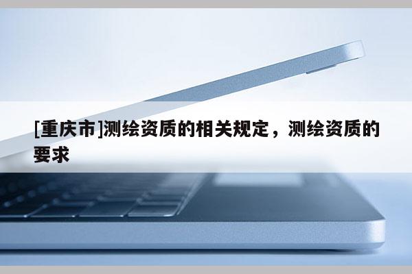 [重慶市]測繪資質(zhì)的相關(guān)規(guī)定，測繪資質(zhì)的要求