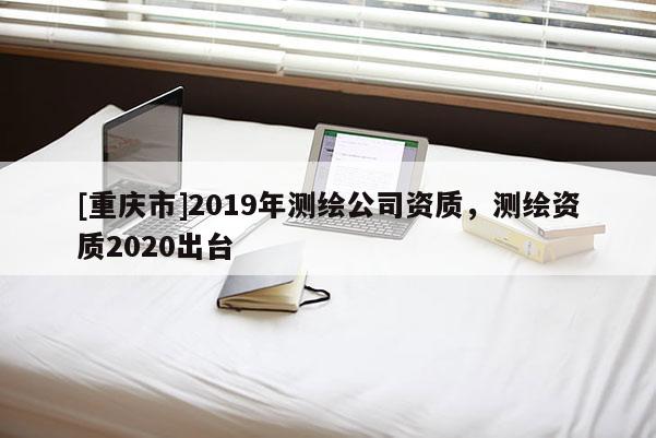 [重慶市]2019年測繪公司資質(zhì)，測繪資質(zhì)2020出臺