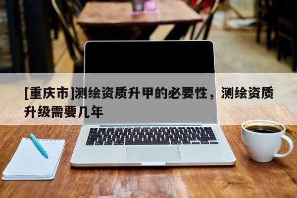 [重慶市]測繪資質(zhì)升甲的必要性，測繪資質(zhì)升級需要幾年