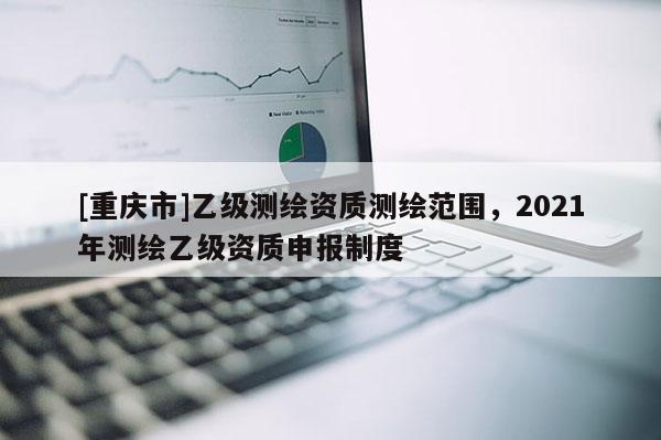 [重慶市]乙級測繪資質測繪范圍，2021年測繪乙級資質申報制度