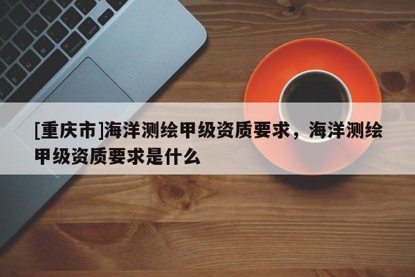 [重慶市]海洋測繪甲級資質(zhì)要求，海洋測繪甲級資質(zhì)要求是什么