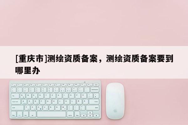 [重慶市]測繪資質(zhì)備案，測繪資質(zhì)備案要到哪里辦