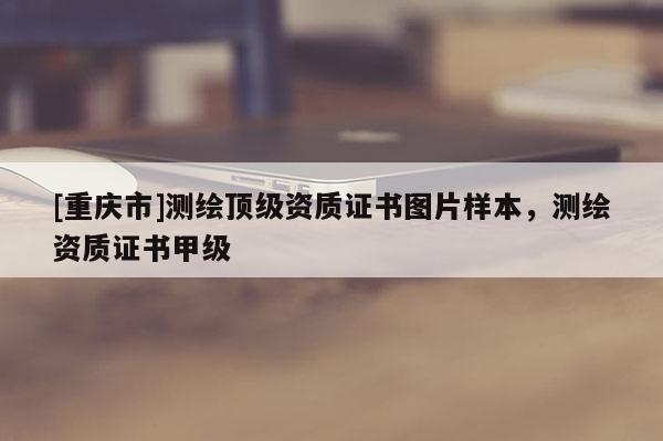 [重慶市]測繪頂級(jí)資質(zhì)證書圖片樣本，測繪資質(zhì)證書甲級(jí)