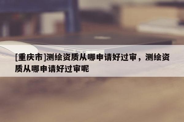 [重慶市]測繪資質(zhì)從哪申請好過審，測繪資質(zhì)從哪申請好過審呢
