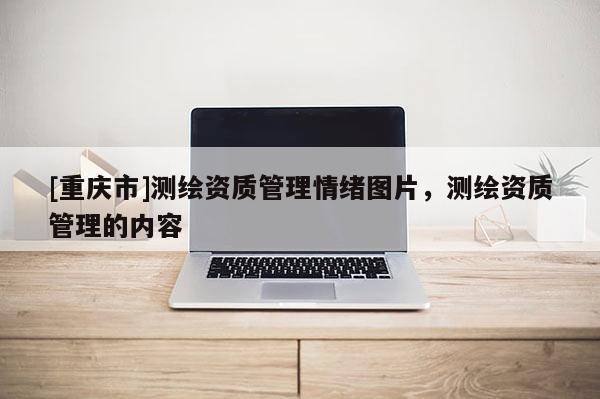 [重慶市]測繪資質(zhì)管理情緒圖片，測繪資質(zhì)管理的內(nèi)容