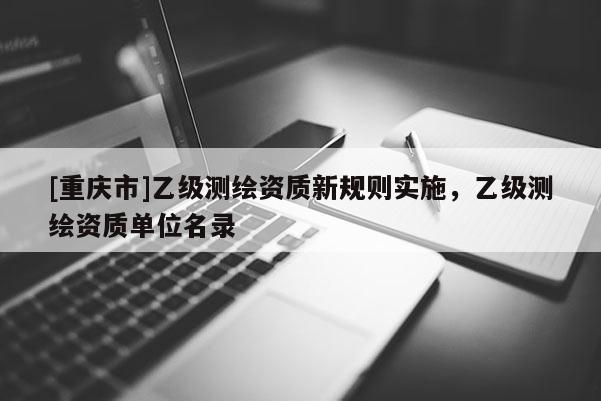 [重慶市]乙級測繪資質(zhì)新規(guī)則實施，乙級測繪資質(zhì)單位名錄