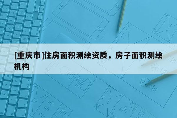 [重慶市]住房面積測(cè)繪資質(zhì)，房子面積測(cè)繪機(jī)構(gòu)