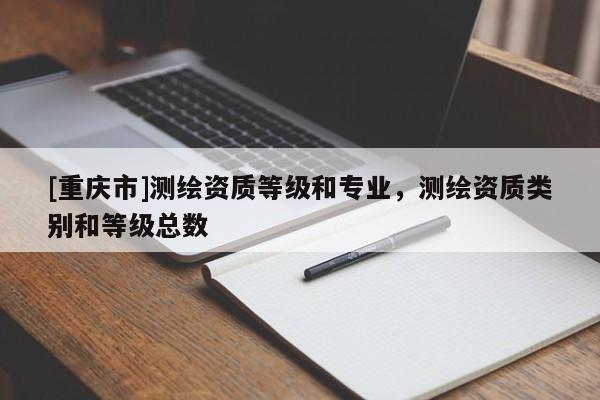 [重慶市]測(cè)繪資質(zhì)等級(jí)和專業(yè)，測(cè)繪資質(zhì)類別和等級(jí)總數(shù)