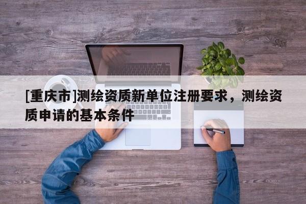 [重慶市]測繪資質(zhì)新單位注冊要求，測繪資質(zhì)申請的基本條件