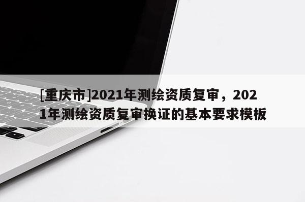[重慶市]2021年測繪資質復審，2021年測繪資質復審換證的基本要求模板