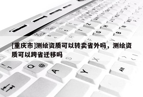 [重慶市]測(cè)繪資質(zhì)可以轉(zhuǎn)賣(mài)省外嗎，測(cè)繪資質(zhì)可以跨省遷移嗎