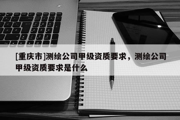 [重慶市]測繪公司甲級資質(zhì)要求，測繪公司甲級資質(zhì)要求是什么