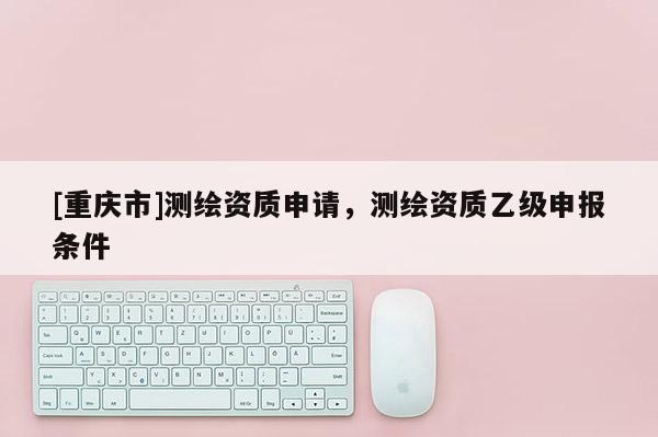 [重慶市]測繪資質(zhì)申請，測繪資質(zhì)乙級申報(bào)條件