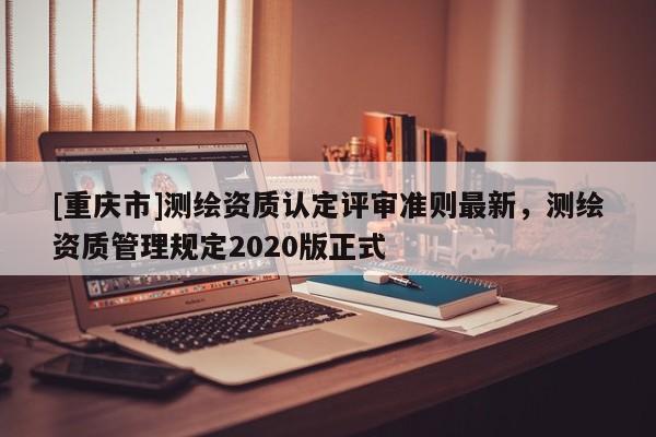 [重慶市]測繪資質(zhì)認(rèn)定評審準(zhǔn)則最新，測繪資質(zhì)管理規(guī)定2020版正式