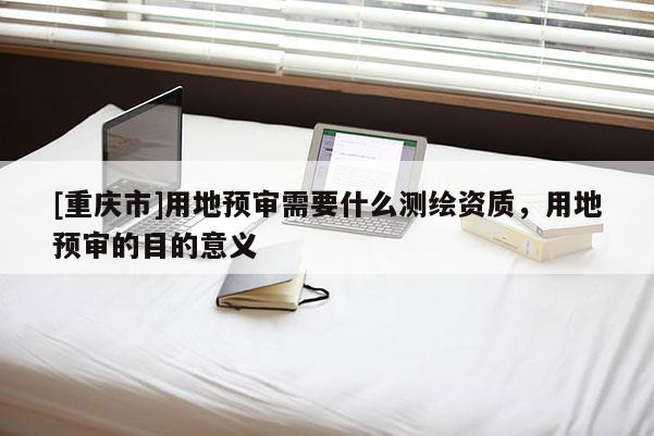 [重慶市]用地預(yù)審需要什么測(cè)繪資質(zhì)，用地預(yù)審的目的意義