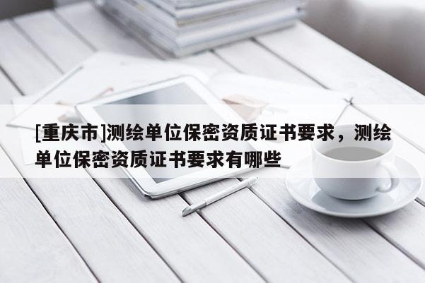 [重慶市]測(cè)繪單位保密資質(zhì)證書要求，測(cè)繪單位保密資質(zhì)證書要求有哪些