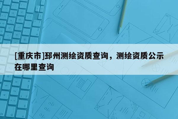 [重慶市]邳州測(cè)繪資質(zhì)查詢，測(cè)繪資質(zhì)公示在哪里查詢