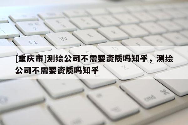 [重慶市]測繪公司不需要資質(zhì)嗎知乎，測繪公司不需要資質(zhì)嗎知乎