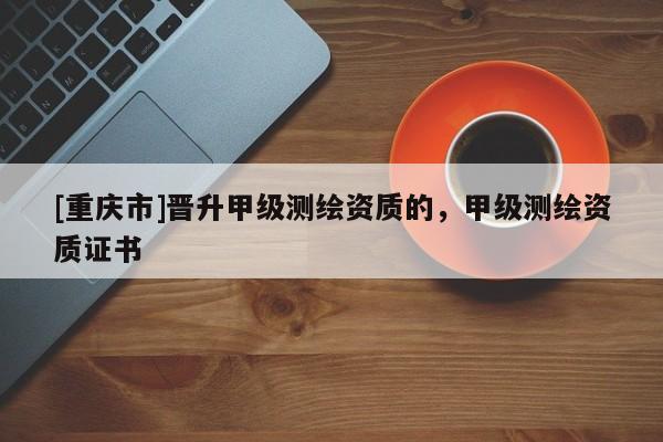 [重慶市]晉升甲級測繪資質(zhì)的，甲級測繪資質(zhì)證書