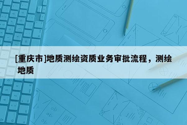 [重慶市]地質(zhì)測繪資質(zhì)業(yè)務(wù)審批流程，測繪 地質(zhì)