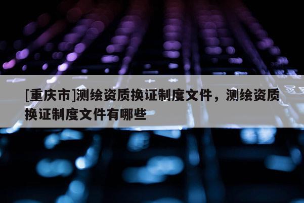 [重慶市]測繪資質(zhì)換證制度文件，測繪資質(zhì)換證制度文件有哪些