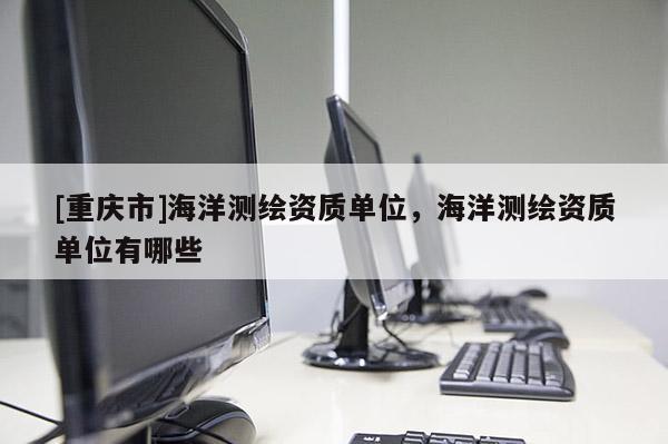 [重慶市]海洋測(cè)繪資質(zhì)單位，海洋測(cè)繪資質(zhì)單位有哪些