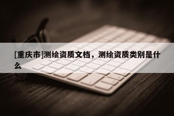 [重慶市]測(cè)繪資質(zhì)文檔，測(cè)繪資質(zhì)類(lèi)別是什么