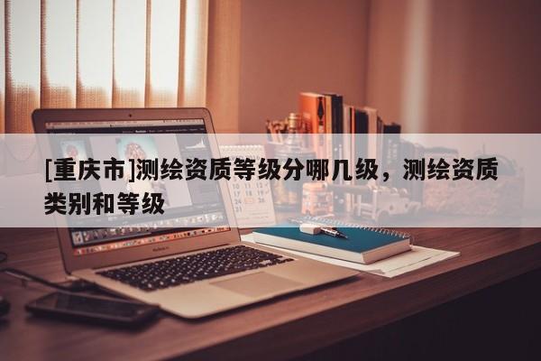 [重慶市]測(cè)繪資質(zhì)等級(jí)分哪幾級(jí)，測(cè)繪資質(zhì)類(lèi)別和等級(jí)