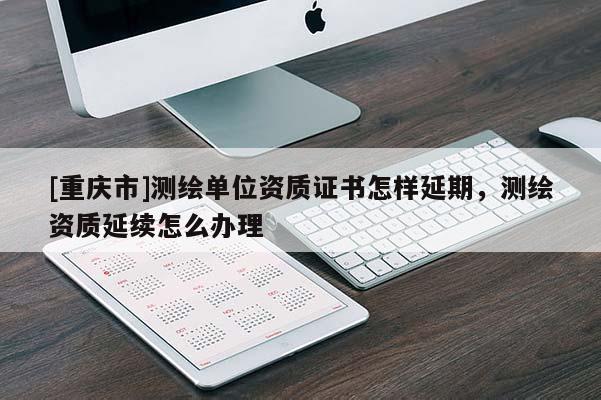 [重慶市]測(cè)繪單位資質(zhì)證書(shū)怎樣延期，測(cè)繪資質(zhì)延續(xù)怎么辦理