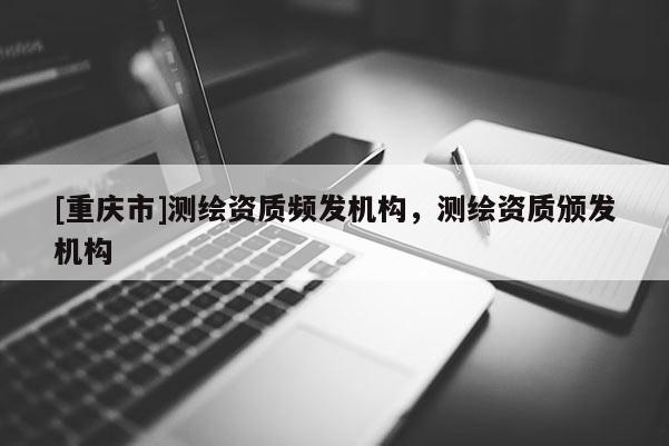 [重慶市]測(cè)繪資質(zhì)頻發(fā)機(jī)構(gòu)，測(cè)繪資質(zhì)頒發(fā)機(jī)構(gòu)