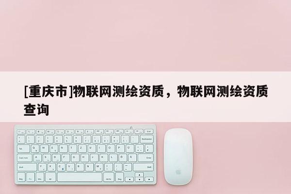 [重慶市]物聯(lián)網(wǎng)測(cè)繪資質(zhì)，物聯(lián)網(wǎng)測(cè)繪資質(zhì)查詢